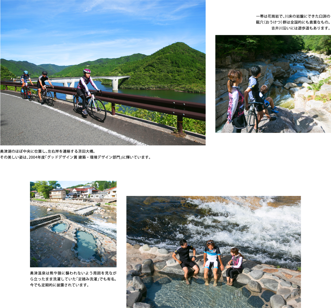 奥津湖のほぼ中央に位置し、左右岸を連絡する苫田大橋。その美しい姿は、2004年度「グッドデザイン賞 建築・環境デザイン部門」に輝いています。一帯は花崗岩で、川床の岩盤にできた臼淵の甌穴（おうけつ）群は全国的にも貴重なもの。吉井川沿いには遊歩道もあります。奥津温泉は熊や狼に襲われないよう周囲を見ながら立ったまま洗濯していた「足踏み洗濯」でも有名。今でも定期的に披露されています。