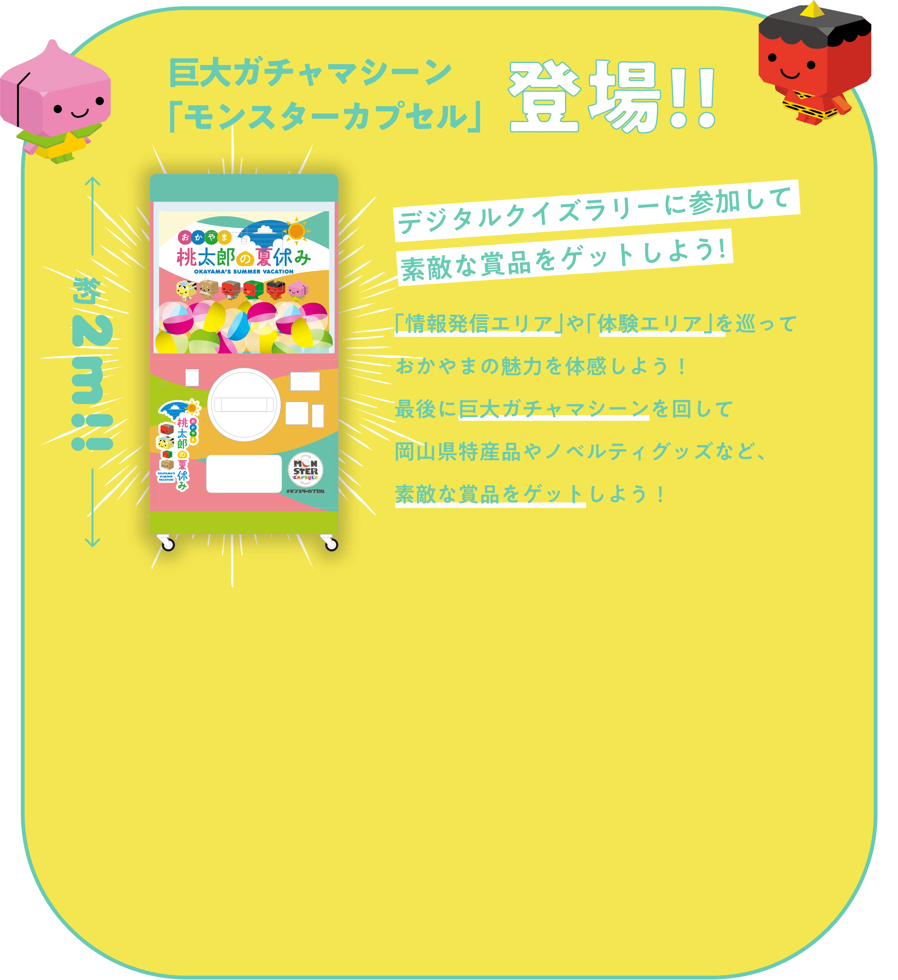 巨大ガチャマシーン「モンスターカプセル」登場!!約2m!! デジタルクイズラリーに参加して素敵な賞品をゲットしよう! 「情報発信エリア」や「体験エリア」を巡っておかやまの魅力を体感しよう!最後に巨大ガチャマシーンを回して岡山県特産品やノベルティグッズなど、素敵な賞品をゲットしよう!